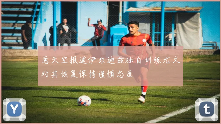意天空报道伊尔迪兹独自训练尤文对其恢复保持谨慎态度