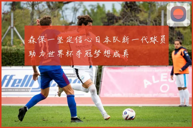 森保一坚定信心日本队新一代球员助力世界杯夺冠梦想成真