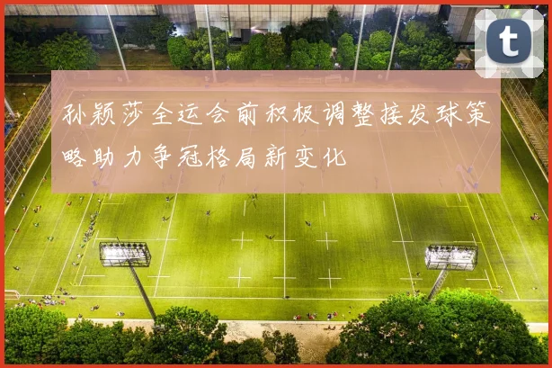 孙颖莎全运会前积极调整接发球策略助力争冠格局新变化