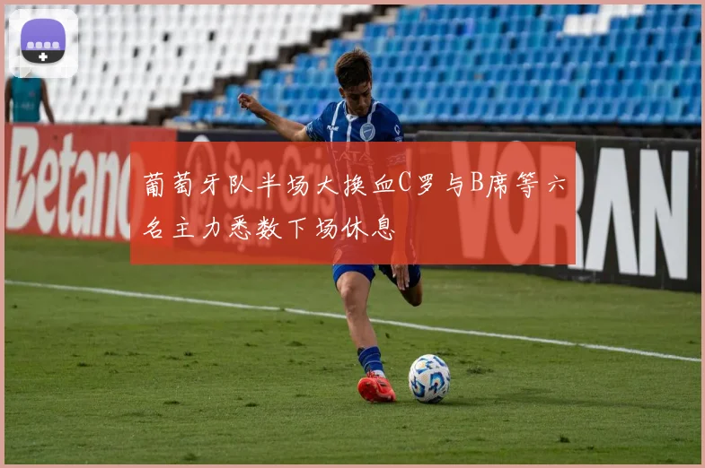 葡萄牙队半场大换血C罗与B席等六名主力悉数下场休息
