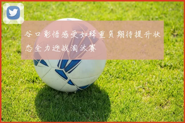 谷口彰悟感受如释重负期待提升状态全力迎战淘汰赛